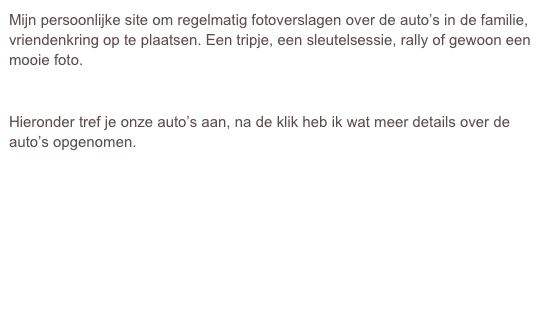 Mijn persoonlijke site om regelmatig fotoverslagen over de auto’s in de familie, vriendenkring op te plaatsen. Een tripje, een sleutelsessie, rally of gewoon een mooie foto.


Hieronder tref je onze auto’s aan, na de klik heb ik wat meer details over de auto’s opgenomen.







